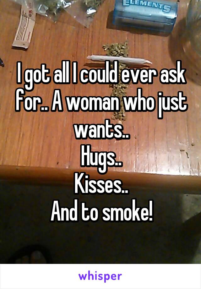 I got all I could ever ask for.. A woman who just wants..
Hugs..
Kisses..
And to smoke!