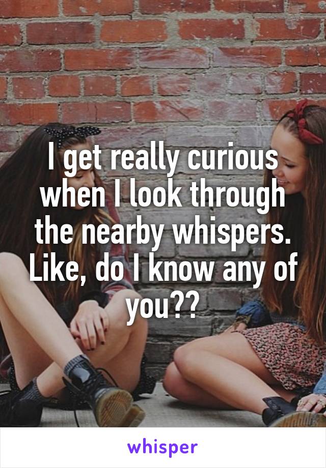 I get really curious when I look through the nearby whispers. Like, do I know any of you??