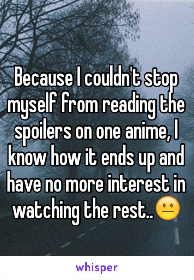 Because I couldn't stop myself from reading the spoilers on one anime, I know how it ends up and have no more interest in watching the rest..😐