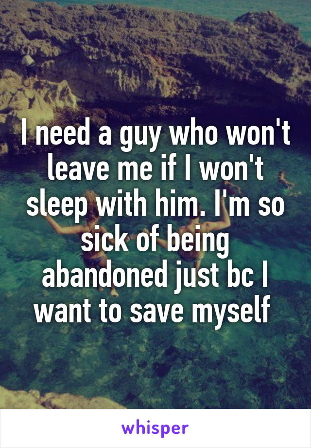 I need a guy who won't leave me if I won't sleep with him. I'm so sick of being abandoned just bc I want to save myself 