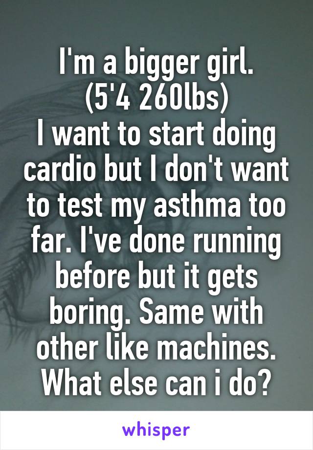 I'm a bigger girl.
(5'4 260lbs)
I want to start doing cardio but I don't want to test my asthma too far. I've done running before but it gets boring. Same with other like machines. What else can i do?