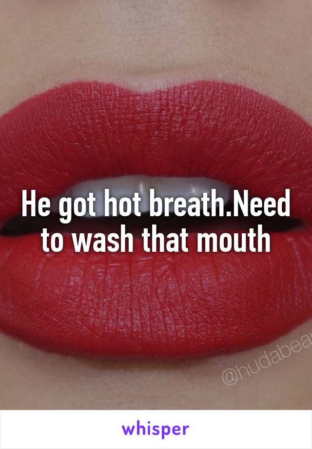 He got hot breath.Need to wash that mouth