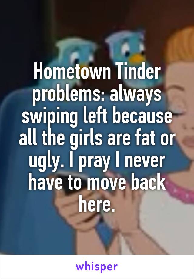 Hometown Tinder problems: always swiping left because all the girls are fat or ugly. I pray I never have to move back here.