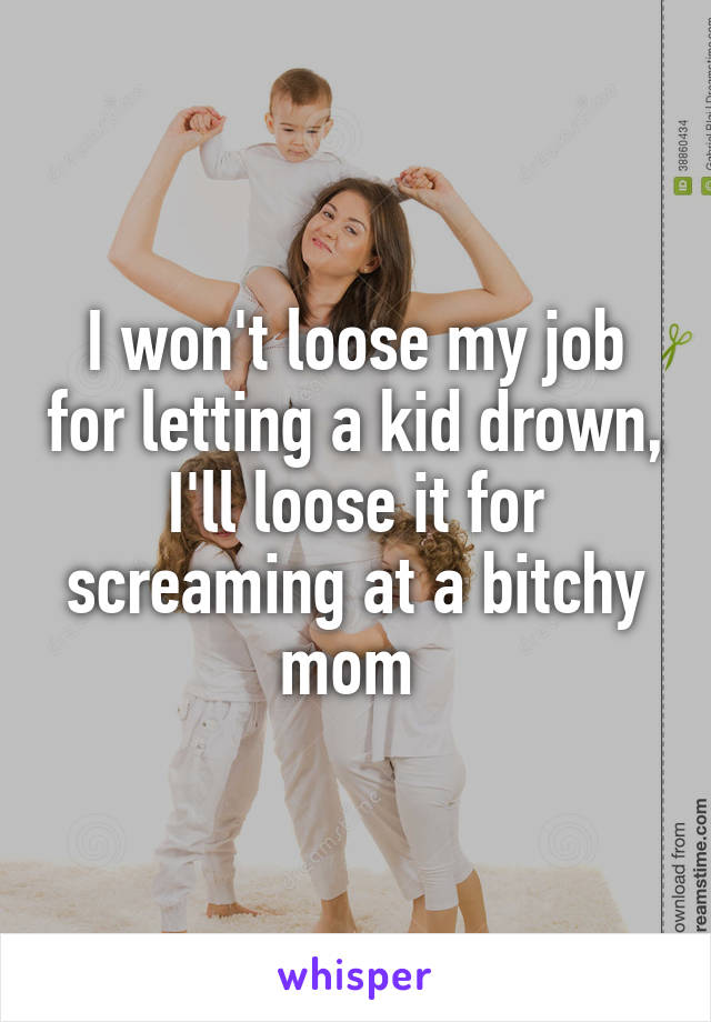 I won't loose my job for letting a kid drown, I'll loose it for screaming at a bitchy mom 
