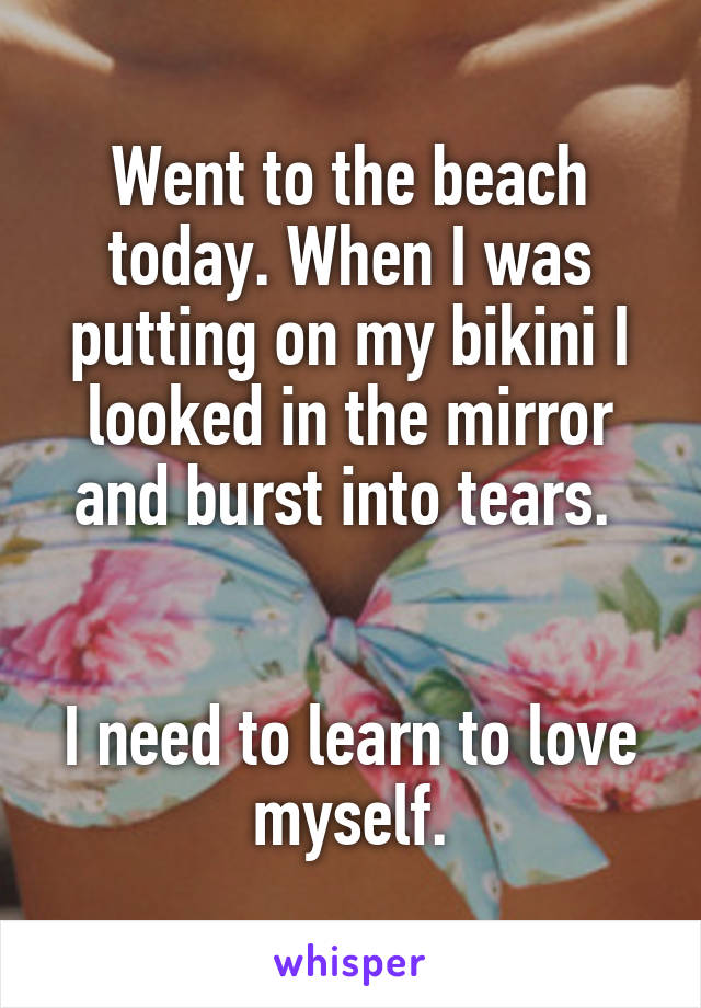 Went to the beach today. When I was putting on my bikini I looked in the mirror and burst into tears. 


I need to learn to love myself.