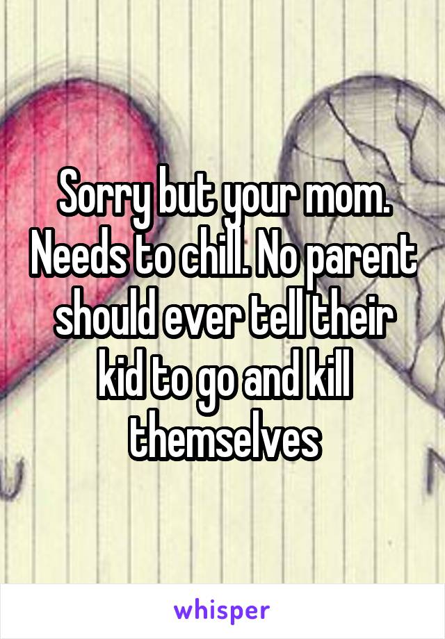 Sorry but your mom. Needs to chill. No parent should ever tell their kid to go and kill themselves