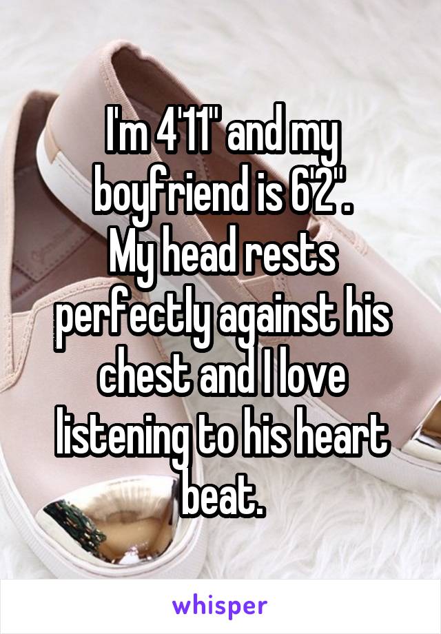 I'm 4'11" and my boyfriend is 6'2".
My head rests perfectly against his chest and I love listening to his heart beat.