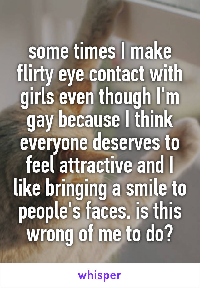 some times I make flirty eye contact with girls even though I'm gay because I think everyone deserves to feel attractive and I like bringing a smile to people's faces. is this wrong of me to do?