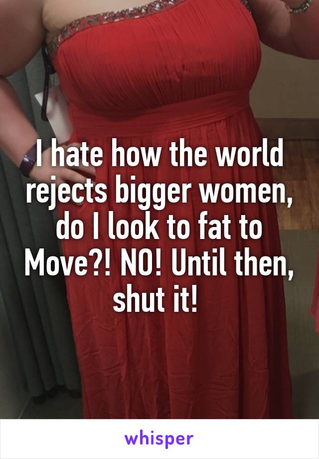 I hate how the world rejects bigger women, do I look to fat to Move?! NO! Until then, shut it! 