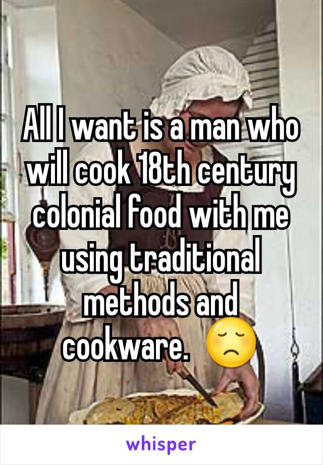 All I want is a man who will cook 18th century colonial food with me using traditional methods and cookware.  😞