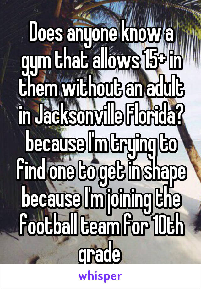 Does anyone know a gym that allows 15+ in them without an adult in Jacksonville Florida? because I'm trying to find one to get in shape because I'm joining the football team for 10th grade 
