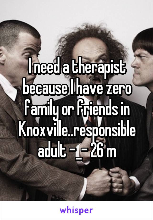 I need a therapist because I have zero family or friends in Knoxville..responsible adult -_- 26 m