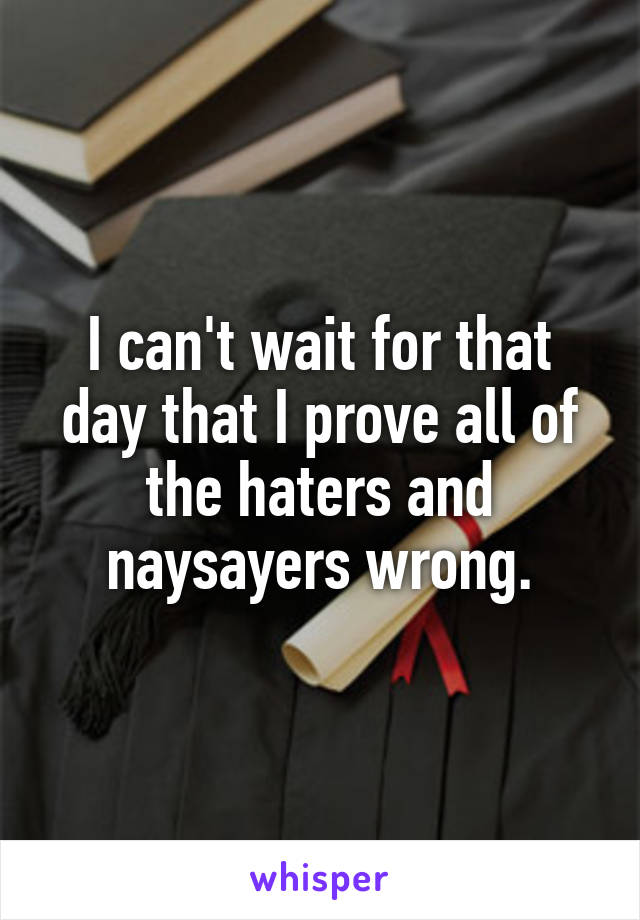 I can't wait for that day that I prove all of the haters and naysayers wrong.