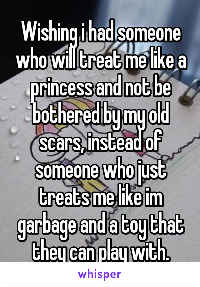 Wishing i had someone who will treat me like a princess and not be bothered by my old scars, instead of someone who just treats me like im garbage and a toy that they can play with.