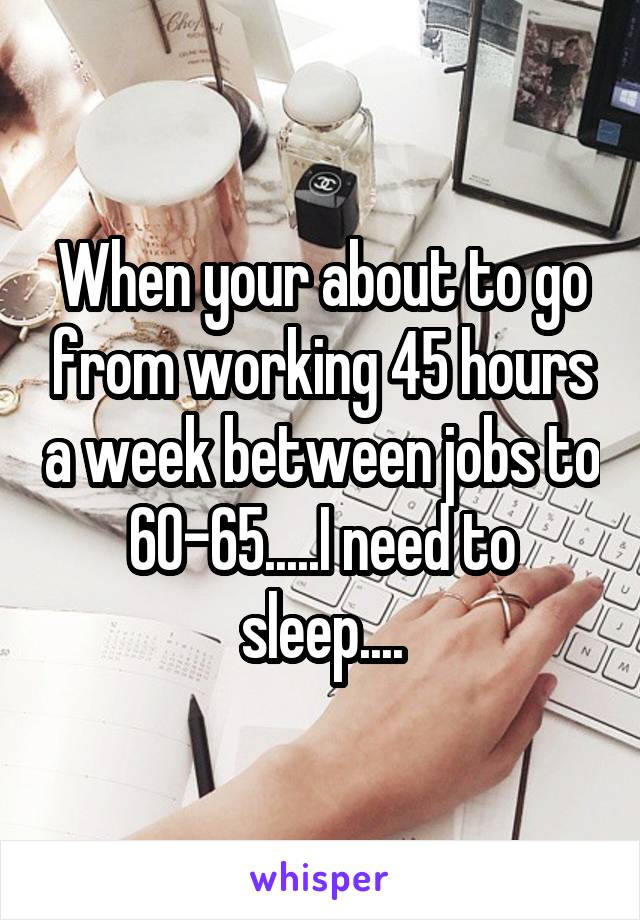 When your about to go from working 45 hours a week between jobs to 60-65.....I need to sleep....