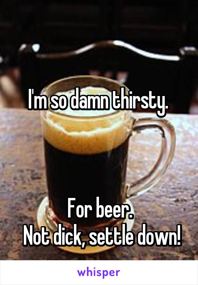 

I'm so damn thirsty. 



For beer.
 Not dick, settle down!