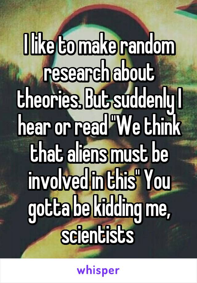 I like to make random research about theories. But suddenly I hear or read "We think that aliens must be involved in this" You gotta be kidding me, scientists 