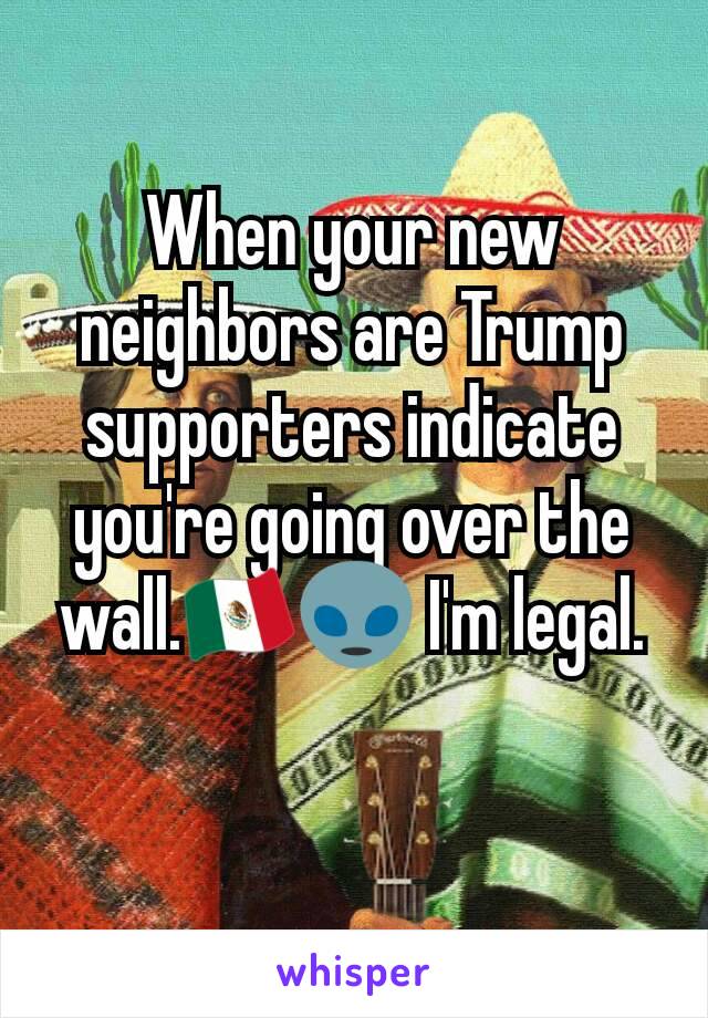 When your new neighbors are Trump supporters indicate you're going over the wall.🇲🇽👽 I'm legal.
