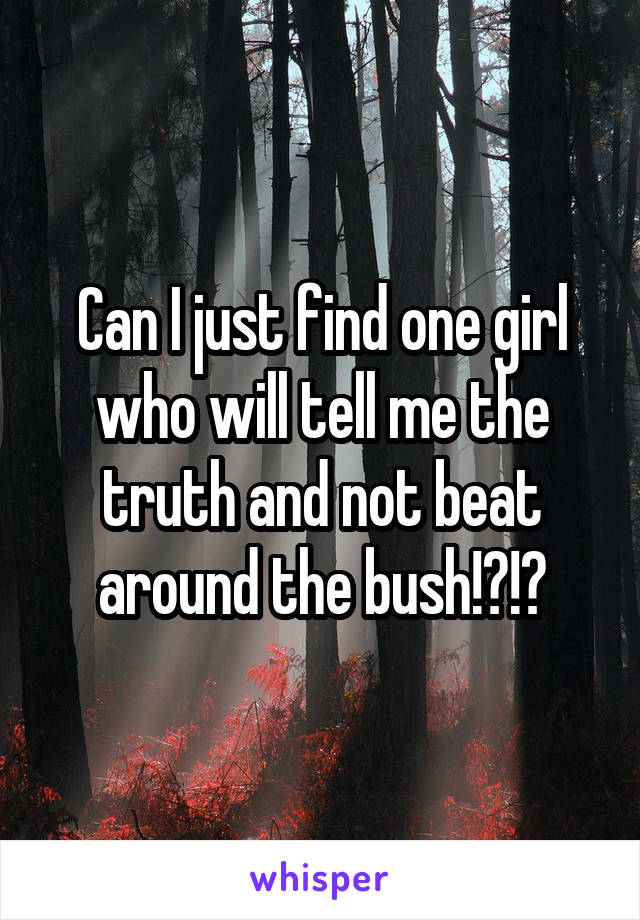 Can I just find one girl who will tell me the truth and not beat around the bush!?!?