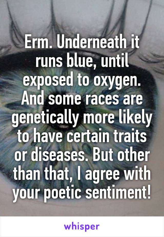 Erm. Underneath it runs blue, until exposed to oxygen. And some races are genetically more likely to have certain traits or diseases. But other than that, I agree with your poetic sentiment!