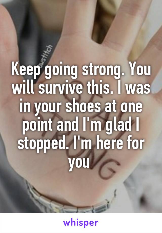 Keep going strong. You will survive this. I was in your shoes at one point and I'm glad I stopped. I'm here for you 