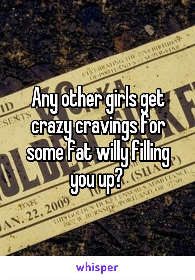 Any other girls get crazy cravings for some fat willy filling you up? 
