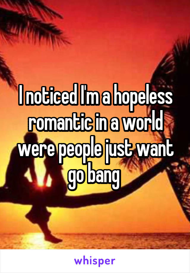 I noticed I'm a hopeless romantic in a world were people just want go bang 