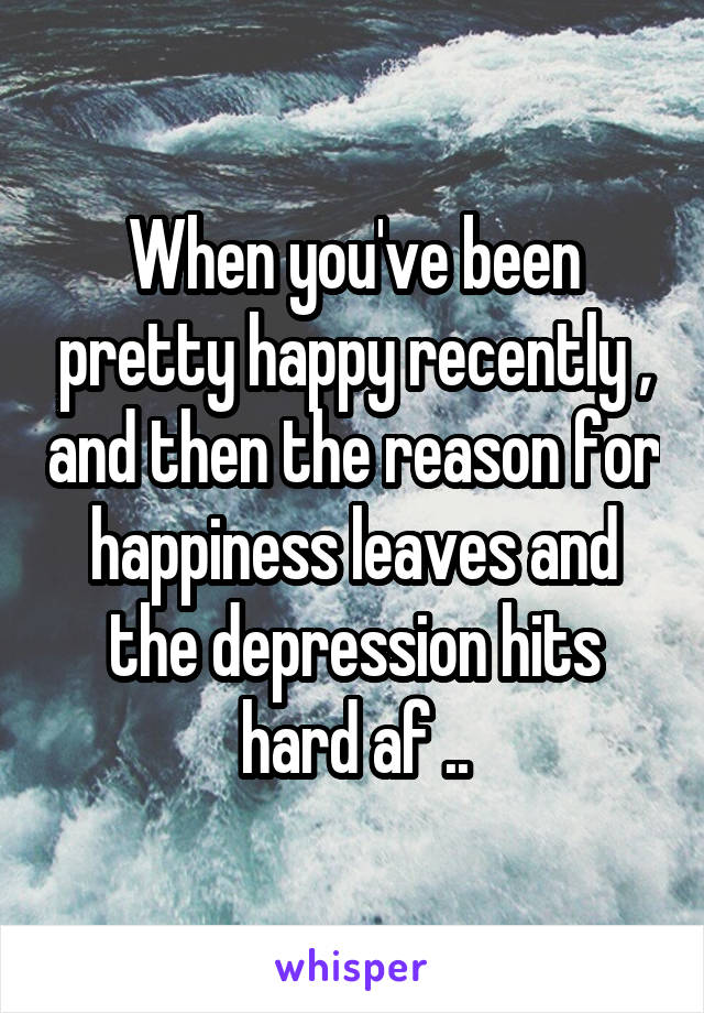 When you've been pretty happy recently , and then the reason for happiness leaves and the depression hits hard af ..