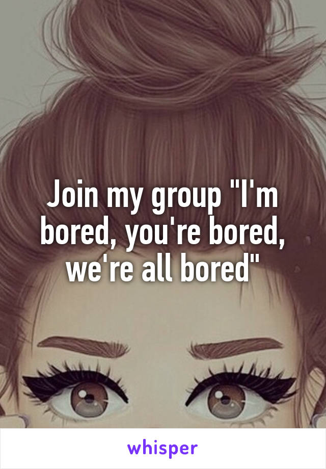 Join my group "I'm bored, you're bored, we're all bored"