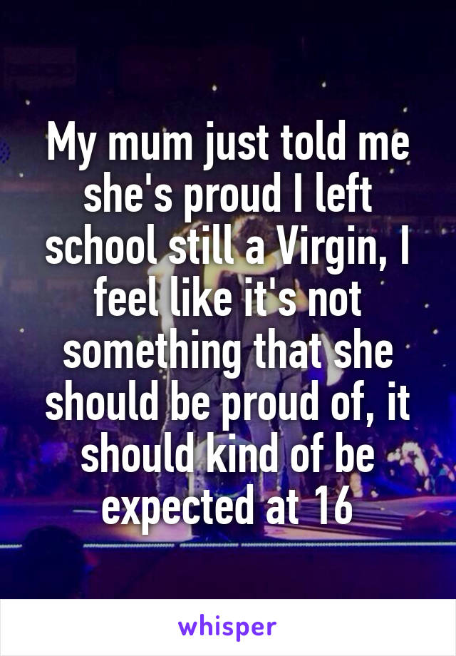 My mum just told me she's proud I left school still a Virgin, I feel like it's not something that she should be proud of, it should kind of be expected at 16