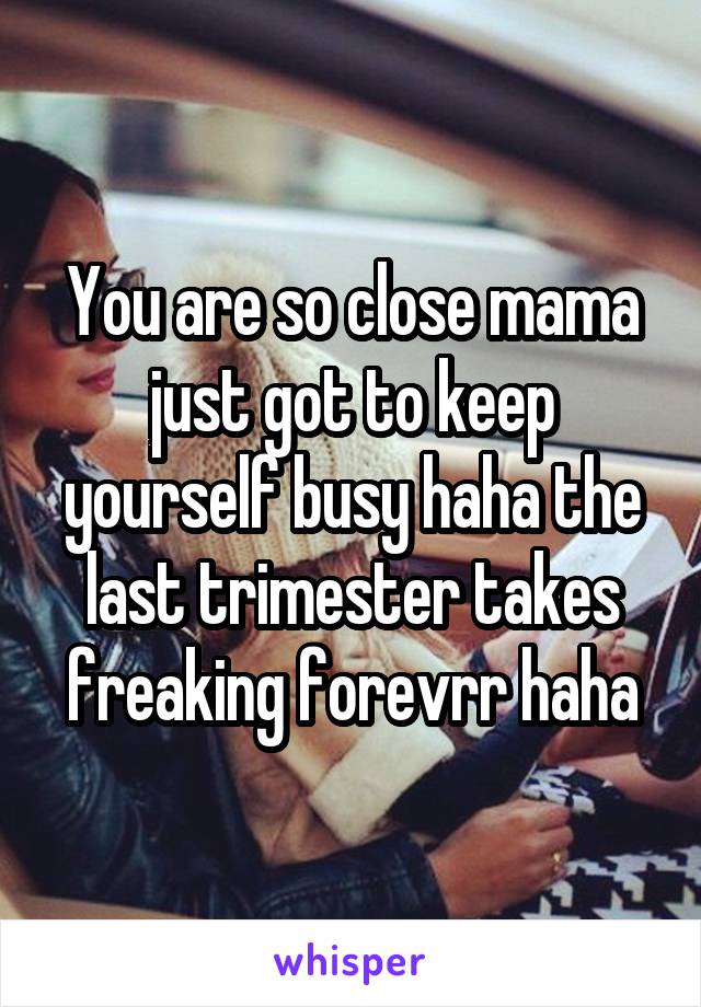 You are so close mama just got to keep yourself busy haha the last trimester takes freaking forevrr haha