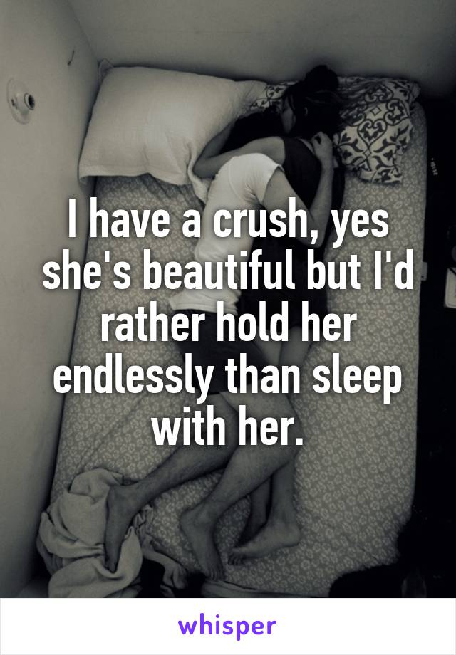 I have a crush, yes she's beautiful but I'd rather hold her endlessly than sleep with her.