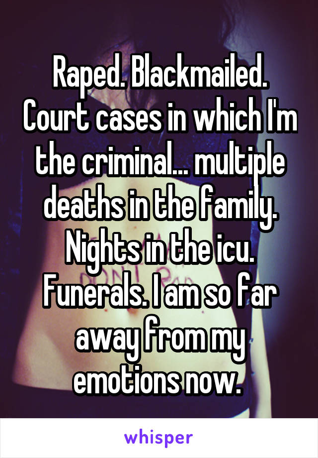 Raped. Blackmailed. Court cases in which I'm the criminal... multiple deaths in the family. Nights in the icu. Funerals. I am so far away from my emotions now. 