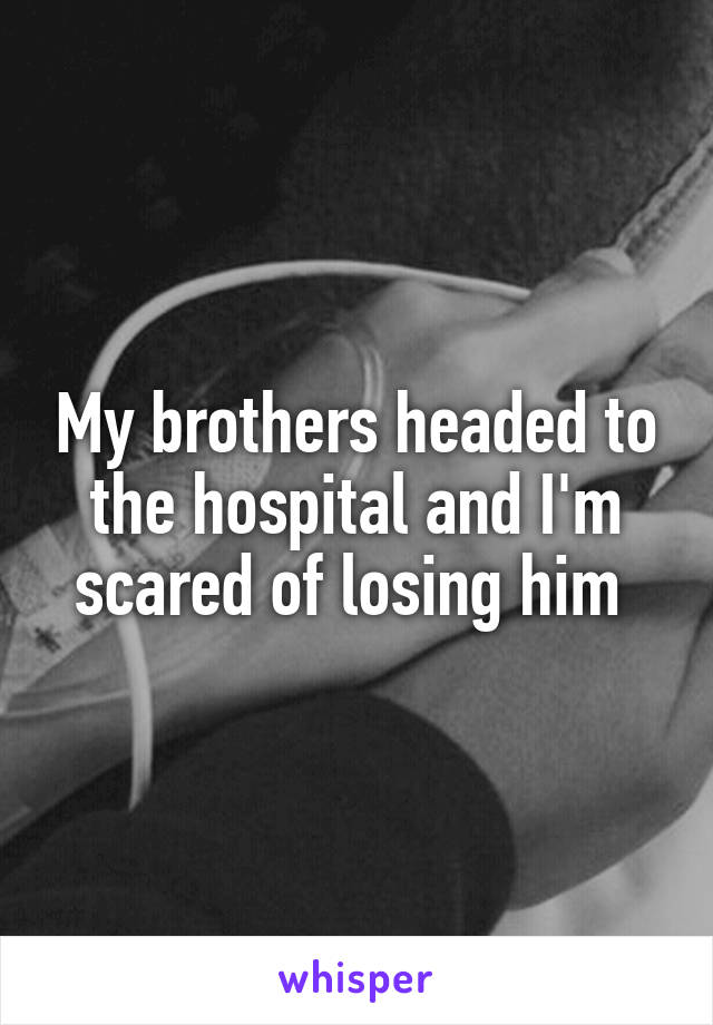 My brothers headed to the hospital and I'm scared of losing him 