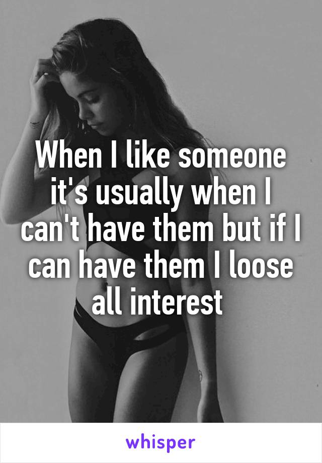 When I like someone it's usually when I can't have them but if I can have them I loose all interest 
