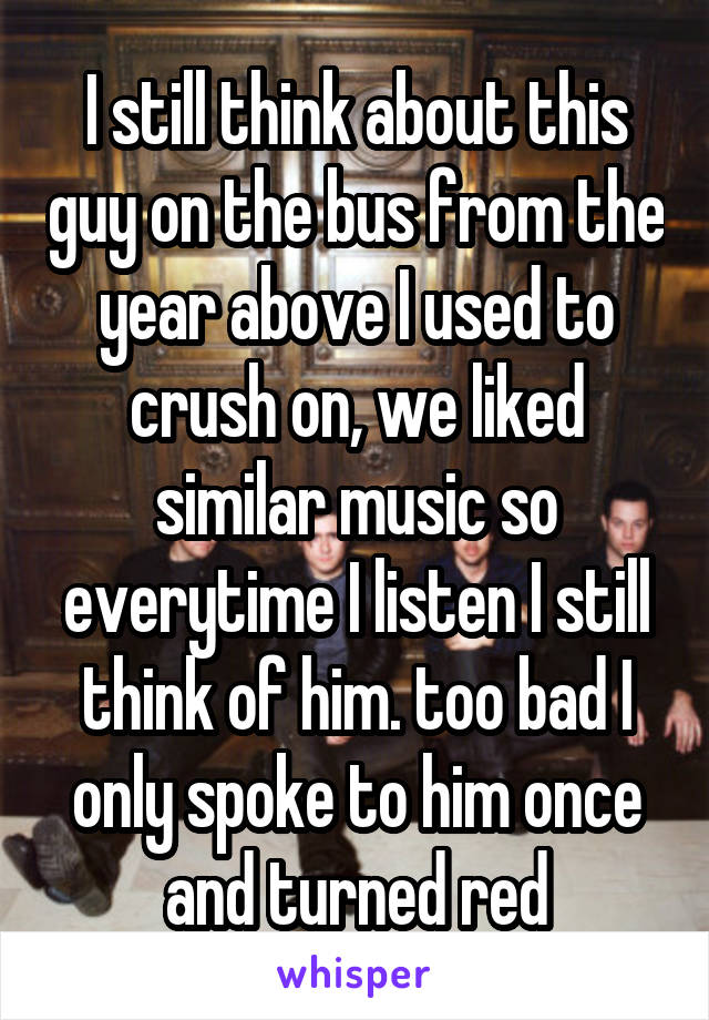 I still think about this guy on the bus from the year above I used to crush on, we liked similar music so everytime I listen I still think of him. too bad I only spoke to him once and turned red