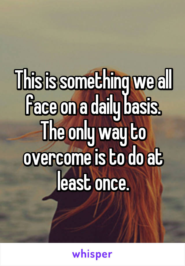 This is something we all face on a daily basis. The only way to overcome is to do at least once.