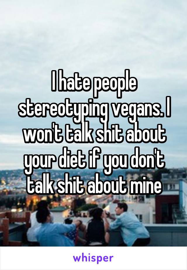 I hate people stereotyping vegans. I won't talk shit about your diet if you don't talk shit about mine