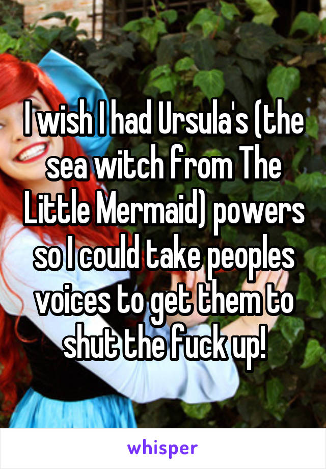 I wish I had Ursula's (the sea witch from The Little Mermaid) powers so I could take peoples voices to get them to shut the fuck up!