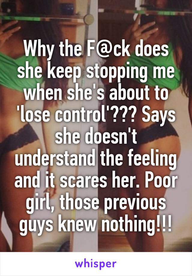 Why the F@ck does she keep stopping me when she's about to 'lose control'??? Says she doesn't understand the feeling and it scares her. Poor girl, those previous guys knew nothing!!!
