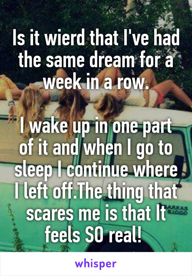 Is it wierd that I've had the same dream for a week in a row.

I wake up in one part of it and when I go to sleep I continue where I left off.The thing that scares me is that It feels SO real! 