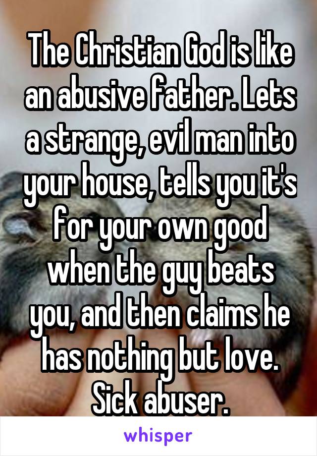 The Christian God is like an abusive father. Lets a strange, evil man into your house, tells you it's for your own good when the guy beats you, and then claims he has nothing but love.
Sick abuser.