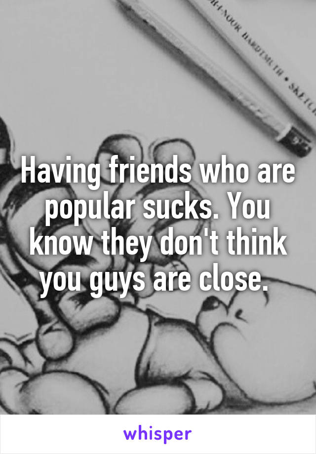 Having friends who are popular sucks. You know they don't think you guys are close. 