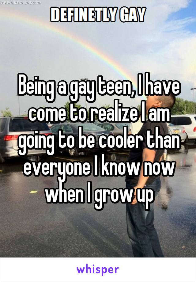 Being a gay teen, I have come to realize I am going to be cooler than everyone I know now when I grow up