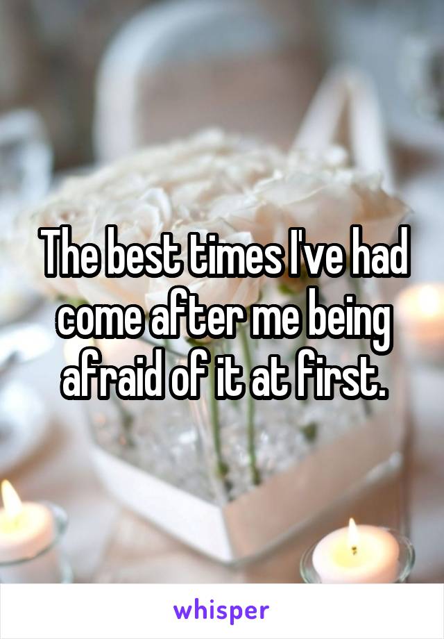 The best times I've had come after me being afraid of it at first.