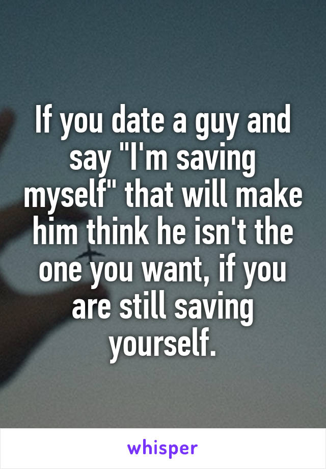 If you date a guy and say "I'm saving myself" that will make him think he isn't the one you want, if you are still saving yourself.