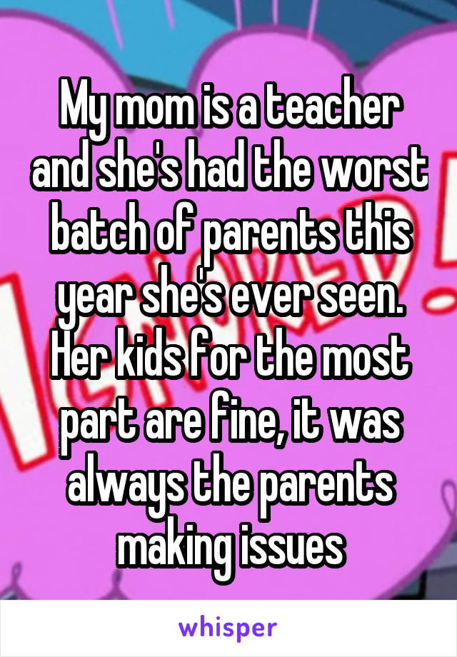 My mom is a teacher and she's had the worst batch of parents this year she's ever seen. Her kids for the most part are fine, it was always the parents making issues