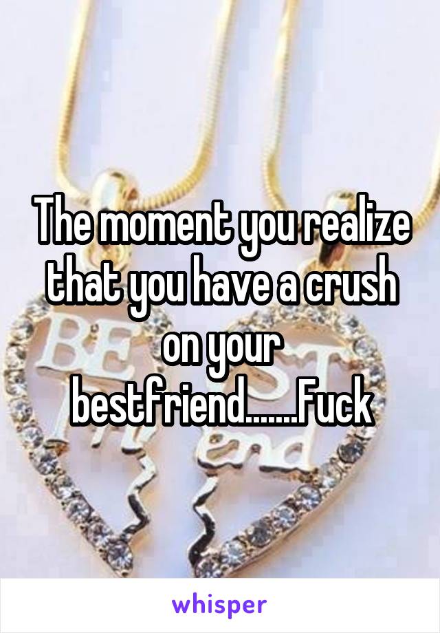 The moment you realize that you have a crush on your bestfriend.......Fuck