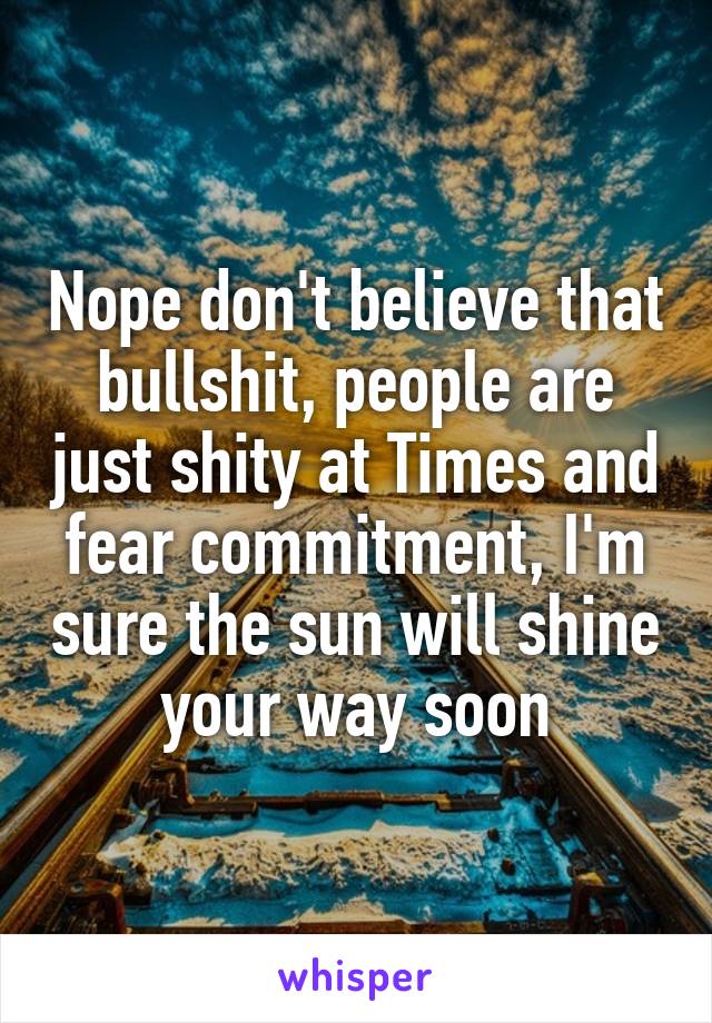 Nope don't believe that bullshit, people are just shity at Times and fear commitment, I'm sure the sun will shine your way soon