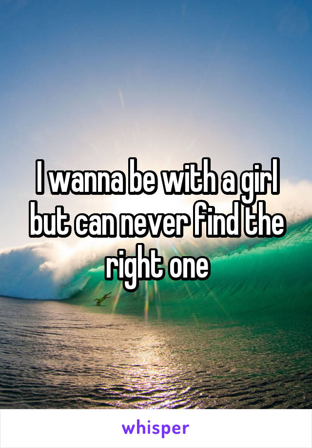 I wanna be with a girl but can never find the right one